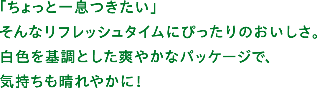 「ちょっと一息つきたい」そんなリフレッシュタイプにぴったりのおいしさ。白色を基調とした爽やかなパッケージで、気持ちも晴れやかに!